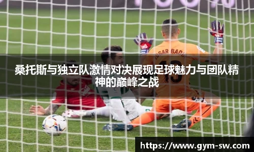 桑托斯与独立队激情对决展现足球魅力与团队精神的巅峰之战