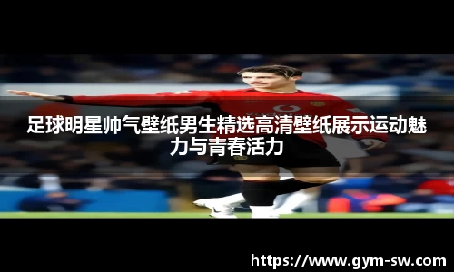 足球明星帅气壁纸男生精选高清壁纸展示运动魅力与青春活力