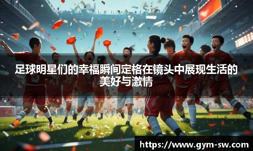 足球明星们的幸福瞬间定格在镜头中展现生活的美好与激情