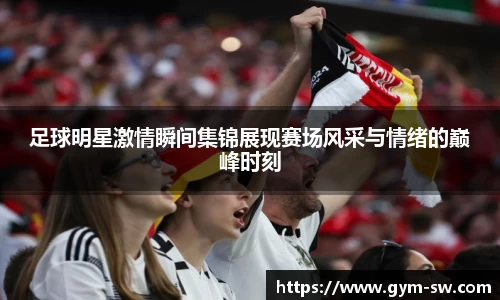 足球明星激情瞬间集锦展现赛场风采与情绪的巅峰时刻